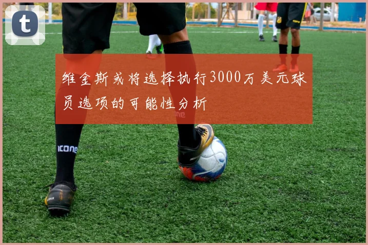 维金斯或将选择执行3000万美元球员选项的可能性分析