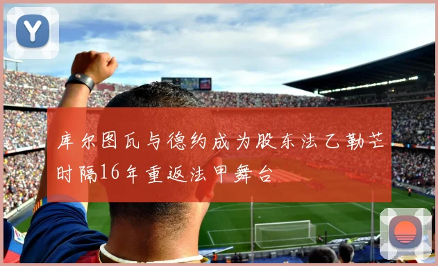 库尔图瓦与德约成为股东法乙勒芒时隔16年重返法甲舞台