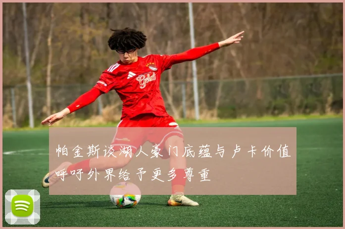 帕金斯谈湖人豪门底蕴与卢卡价值呼吁外界给予更多尊重