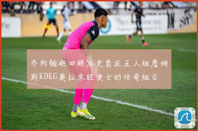 乔约翰逊回顾历史首发五人组詹姆斯KDKG奥拉朱旺便士的传奇组合