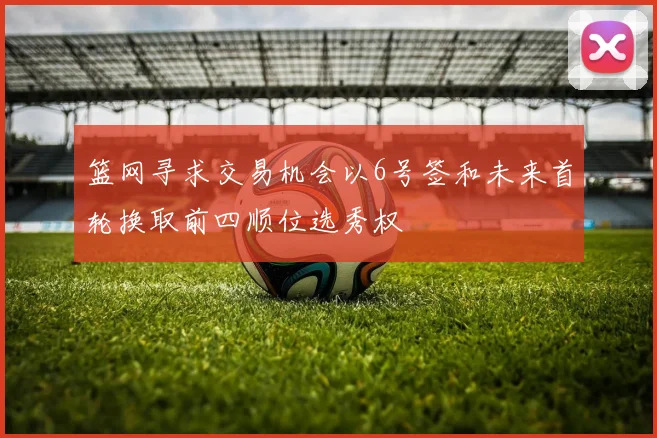 篮网寻求交易机会以6号签和未来首轮换取前四顺位选秀权