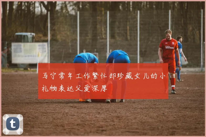 马宁常年工作繁忙却珍藏女儿的小礼物表达父爱深厚