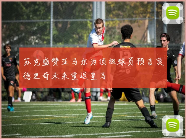 苏克盛赞亚马尔为顶级球员预言莫德里奇未来重返皇马