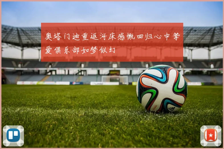 奥塔门迪重返河床感慨回归心中挚爱俱乐部如梦似幻