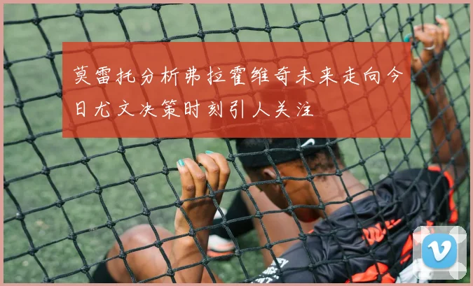 莫雷托分析弗拉霍维奇未来走向今日尤文决策时刻引人关注