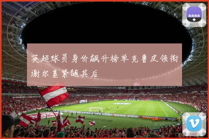 英超球员身价飙升榜单克鲁皮领衔谢尔基紧随其后