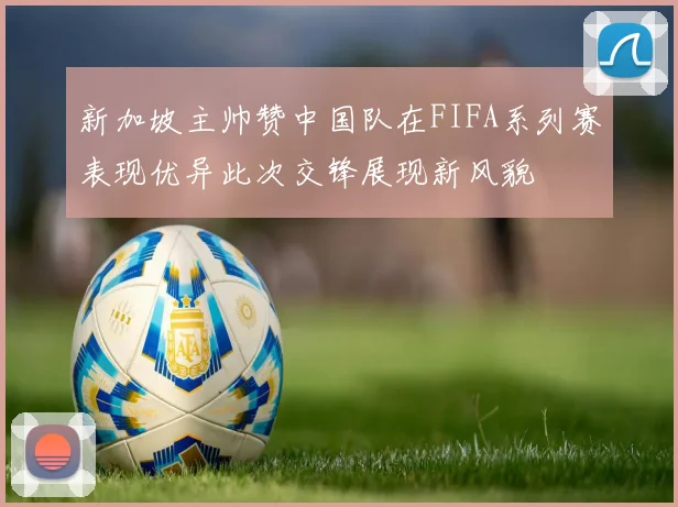 新加坡主帅赞中国队在FIFA系列赛表现优异此次交锋展现新风貌