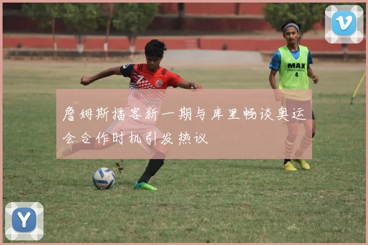 詹姆斯播客新一期与库里畅谈奥运会合作时机引发热议