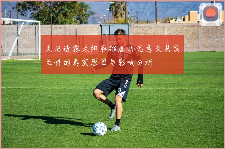 美记透露太阳和雄鹿均无意交易莫兰特的真实原因与影响分析