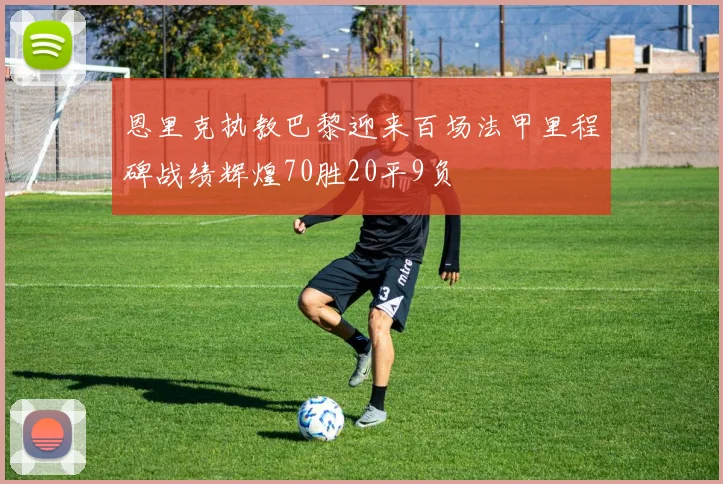 恩里克执教巴黎迎来百场法甲里程碑战绩辉煌70胜20平9负