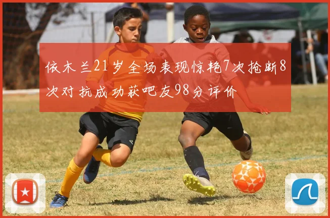 依木兰21岁全场表现惊艳7次抢断8次对抗成功获吧友98分评价