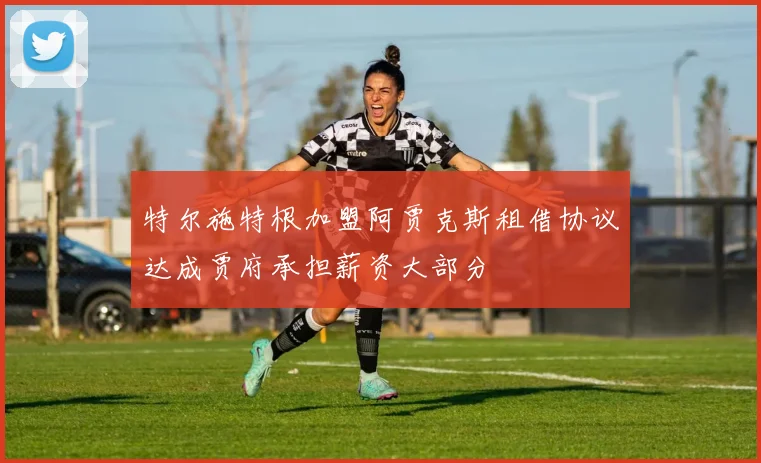 特尔施特根加盟阿贾克斯租借协议达成贾府承担薪资大部分