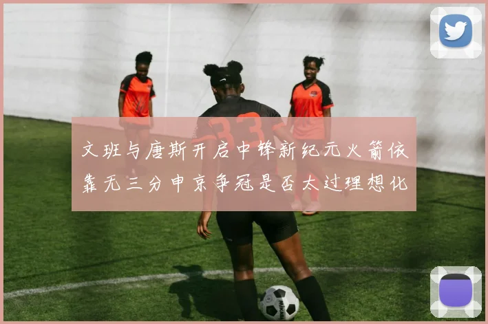 文班与唐斯开启中锋新纪元火箭依靠无三分申京争冠是否太过理想化