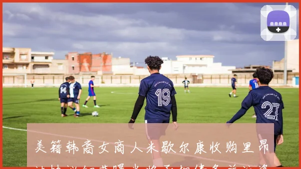 美籍韩裔女商人米歇尔康收购里昂达协议细节曝光将承担债务并注资