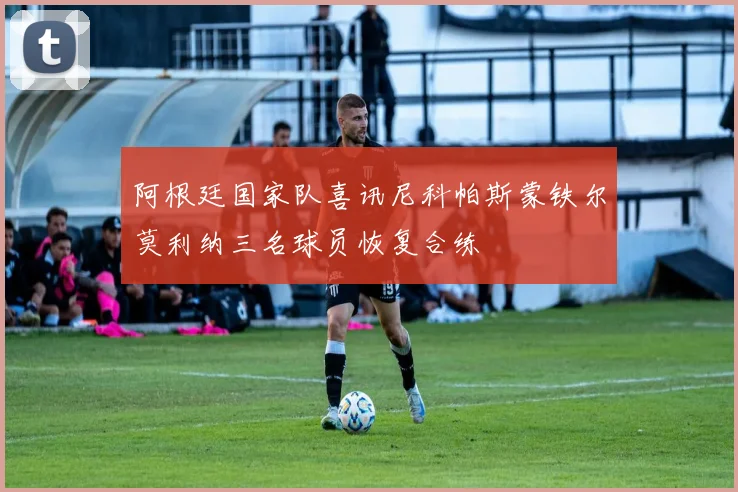 阿根廷国家队喜讯尼科帕斯蒙铁尔莫利纳三名球员恢复合练