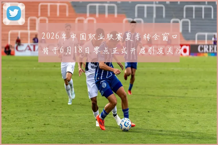 2026年中国职业联赛夏季转会窗口将于6月18日零点正式开启引发关注