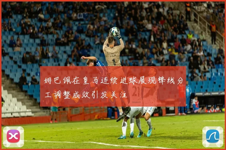 姆巴佩在皇马连续进球展现锋线分工调整成效引发关注