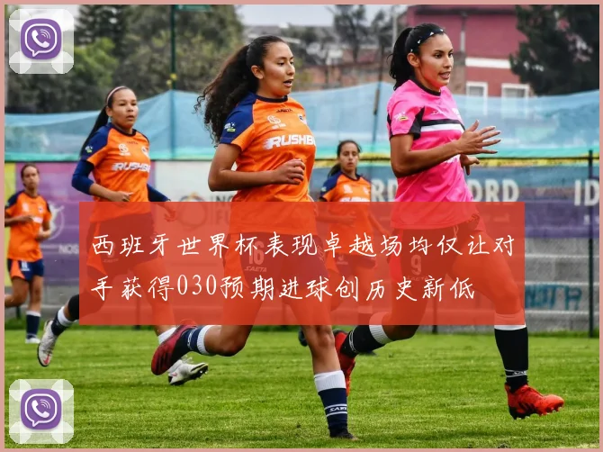 西班牙世界杯表现卓越场均仅让对手获得030预期进球创历史新低