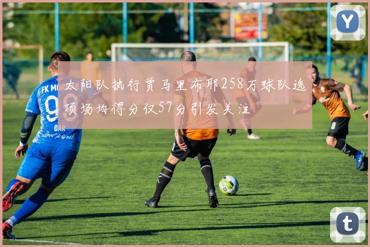 太阳队执行贾马里布耶258万球队选项场均得分仅57分引发关注