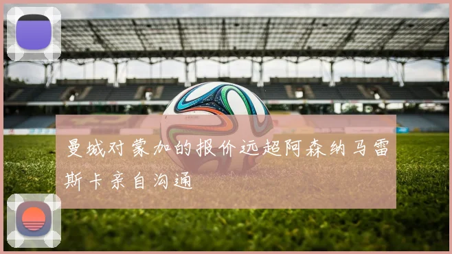 曼城对蒙加的报价远超阿森纳马雷斯卡亲自沟通