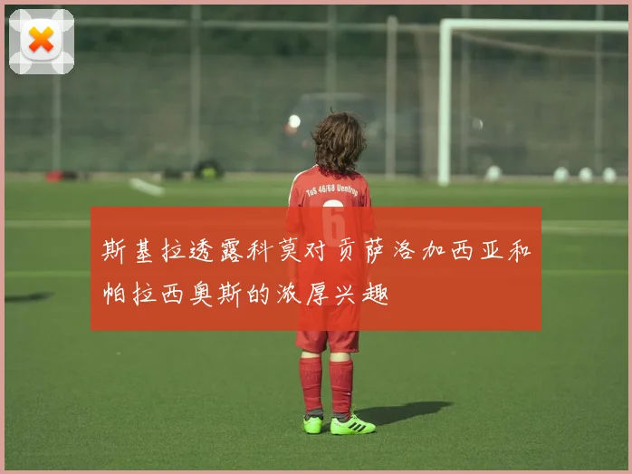 斯基拉透露科莫对贡萨洛加西亚和帕拉西奥斯的浓厚兴趣