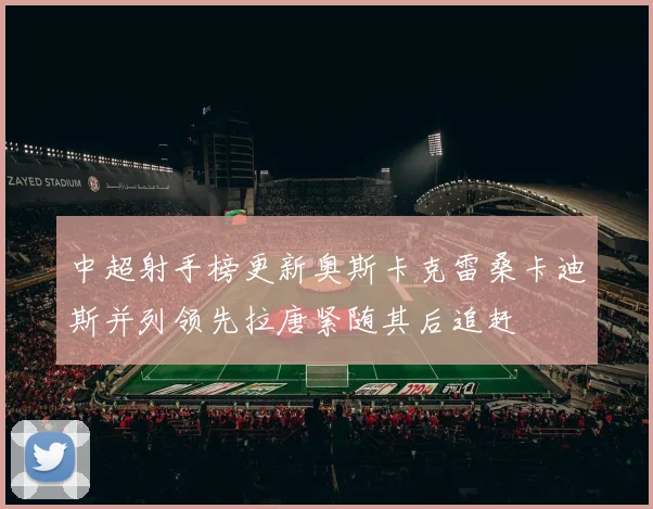 中超射手榜更新奥斯卡克雷桑卡迪斯并列领先拉唐紧随其后追赶