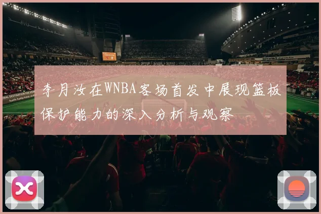 李月汝在WNBA客场首发中展现篮板保护能力的深入分析与观察