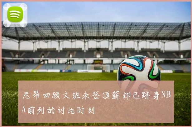 尼昂回顾文班未签顶薪却已跻身NBA前列的讨论时刻