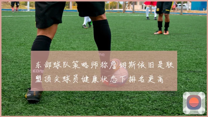 东部球队策略师称詹姆斯依旧是联盟顶尖球员健康状态下排名更高