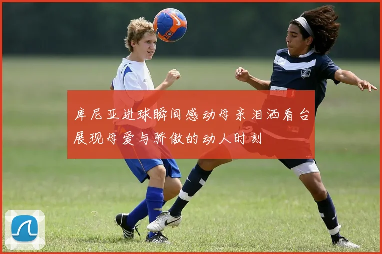 库尼亚进球瞬间感动母亲泪洒看台展现母爱与骄傲的动人时刻