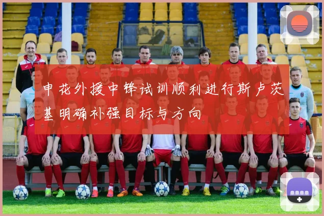 申花外援中锋试训顺利进行斯卢茨基明确补强目标与方向