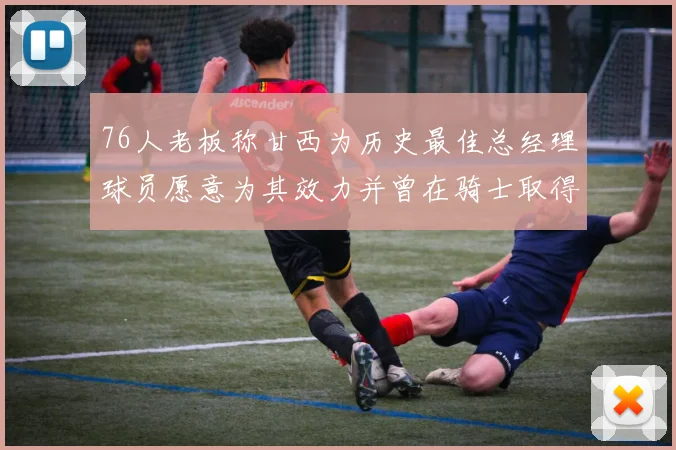 76人老板称甘西为历史最佳总经理球员愿意为其效力并曾在骑士取得成功
