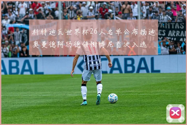 科特迪瓦世界杯26人名单公布扬迪奥曼德阿玛德领衔博尼首次入选