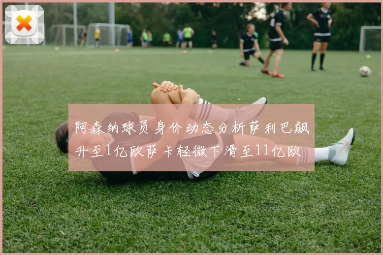 阿森纳球员身价动态分析萨利巴飙升至1亿欧萨卡轻微下滑至11亿欧