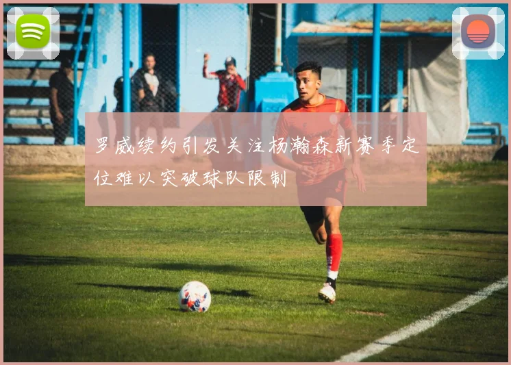 罗威续约引发关注杨瀚森新赛季定位难以突破球队限制